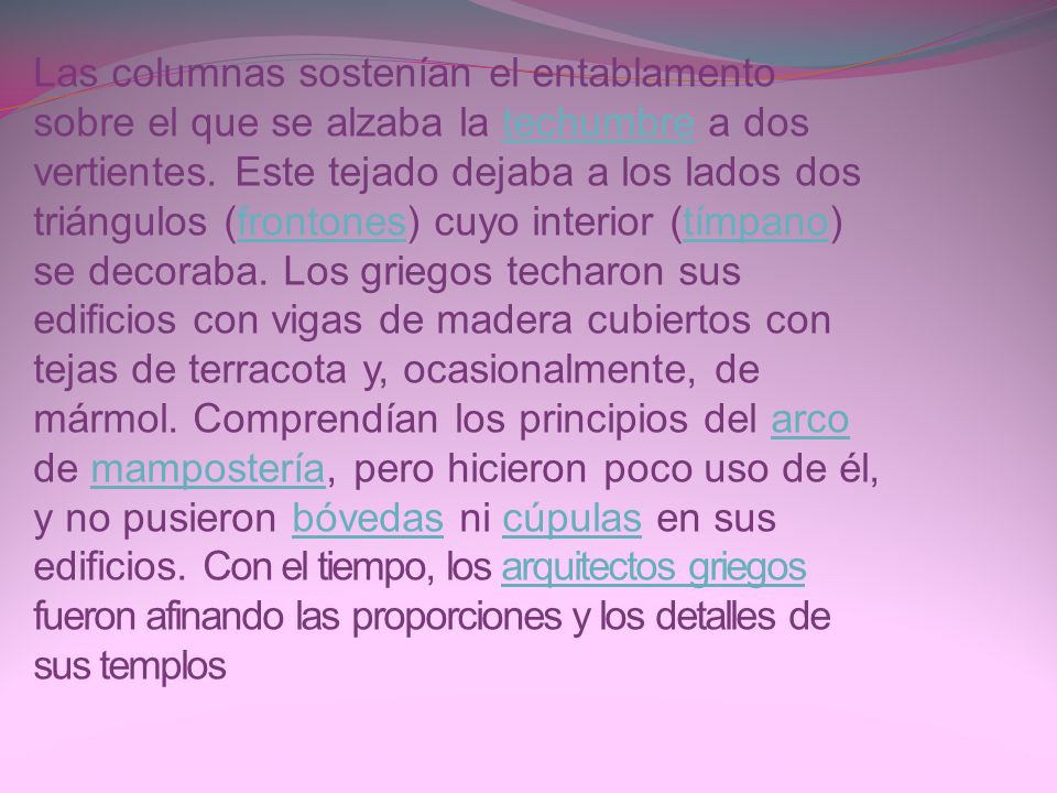 Las columnas sostenían el entablamento sobre el que se alzaba la techumbre a dos vertientes. Este tejado dejaba a los lados dos triángulos (frontones) cuyo interior (tímpano) se decoraba. Los griegos techaron sus edificios con vigas de madera cubiertos con tejas de terracota y, ocasionalmente, de mármol. Comprendían los principios del arco de mampostería, pero hicieron poco uso de él, y no pusieron bóvedas ni cúpulas en sus edificios. Con el tiempo, los arquitectos griegos fueron afinando las proporciones y los detalles de sus templos