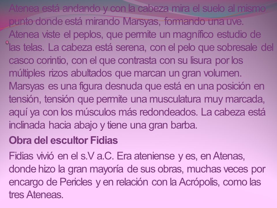 Atenea está andando y con la cabeza mira el suelo al mismo punto donde está mirando Marsyas, formando una uve. Atenea viste el peplos, que permite un magnífico estudio de las telas. La cabeza está serena, con el pelo que sobresale del casco corintio, con el que contrasta con su lisura por los múltiples rizos abultados que marcan un gran volumen. Marsyas es una figura desnuda que está en una posición en tensión, tensión que permite una musculatura muy marcada, aquí ya con los músculos más redondeados. La cabeza está inclinada hacia abajo y tiene una gran barba.