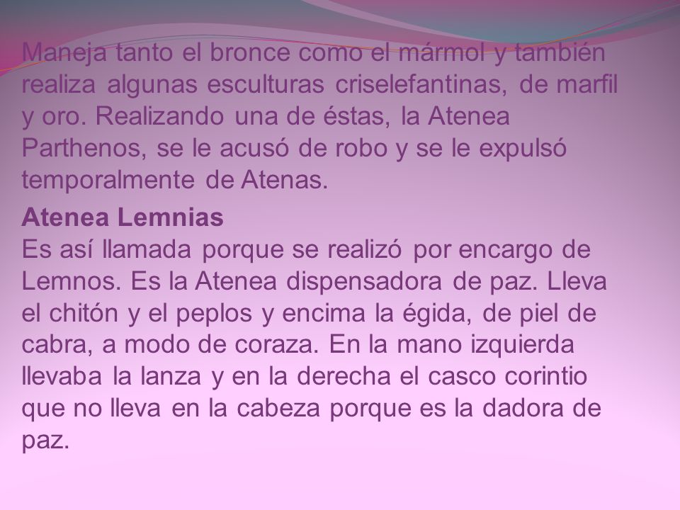 Maneja tanto el bronce como el mármol y también realiza algunas esculturas criselefantinas, de marfil y oro. Realizando una de éstas, la Atenea Parthenos, se le acusó de robo y se le expulsó temporalmente de Atenas.