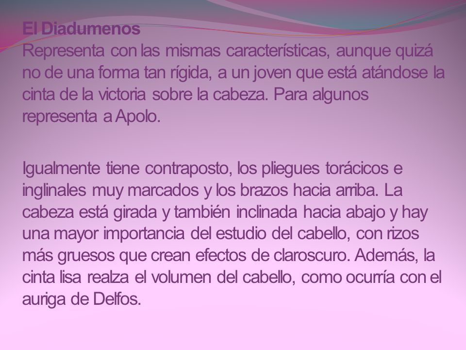 El Diadumenos Representa con las mismas características, aunque quizá no de una forma tan rígida, a un joven que está atándose la cinta de la victoria sobre la cabeza. Para algunos representa a Apolo.