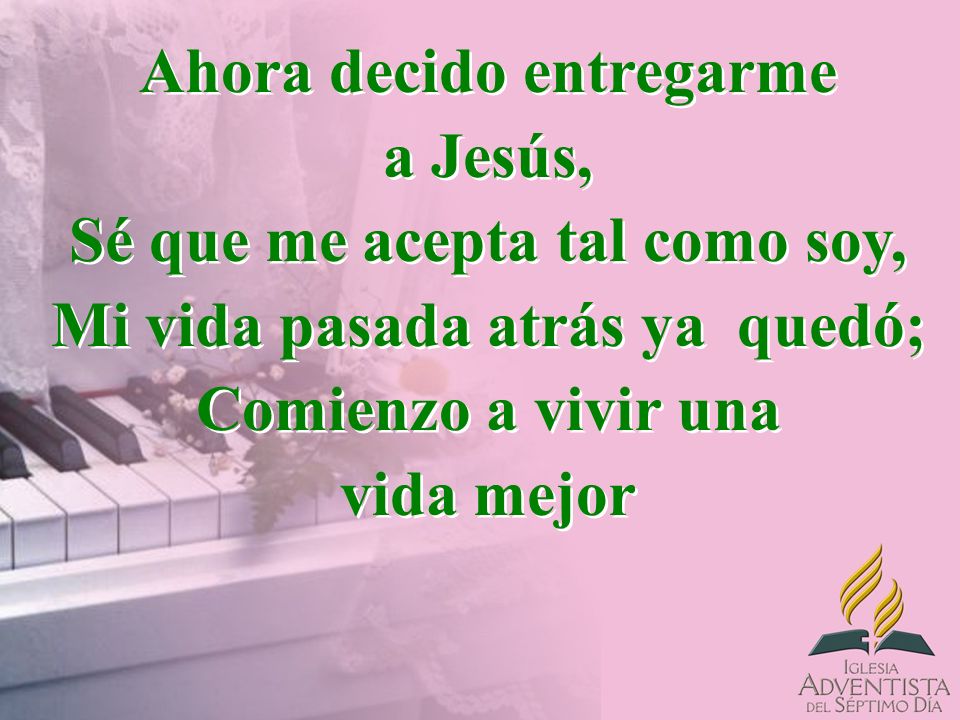 Ahora decido entregarme a Jesús, Sé que me acepta tal como soy, Mi vida pasada atrás ya quedó; Comienzo a vivir una vida mejor