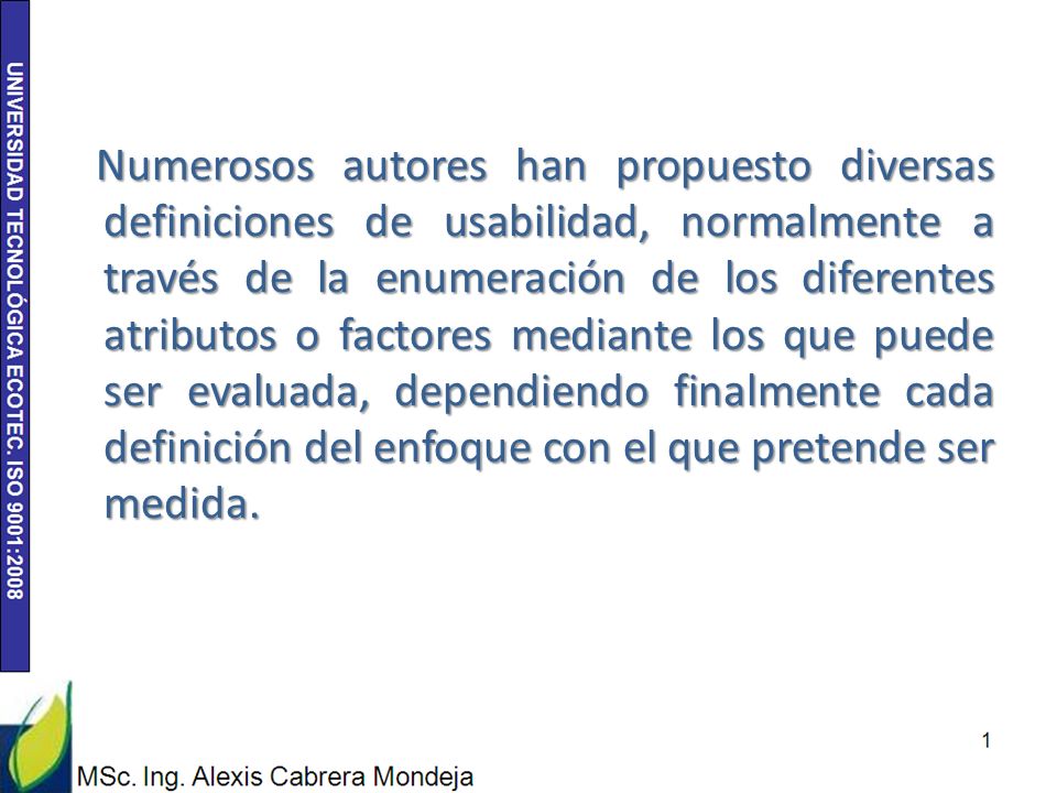 Numerosos autores han propuesto diversas definiciones de usabilidad, normalmente a través de la enumeración de los diferentes atributos o factores mediante los que puede ser evaluada, dependiendo finalmente cada definición del enfoque con el que pretende ser medida.