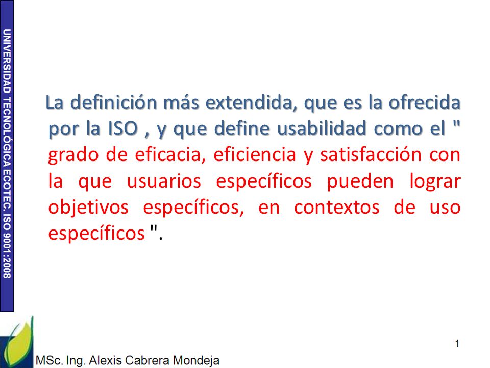 La definición más extendida, que es la ofrecida por la ISO , y que define usabilidad como el grado de eficacia, eficiencia y satisfacción con la que usuarios específicos pueden lograr objetivos específicos, en contextos de uso específicos .