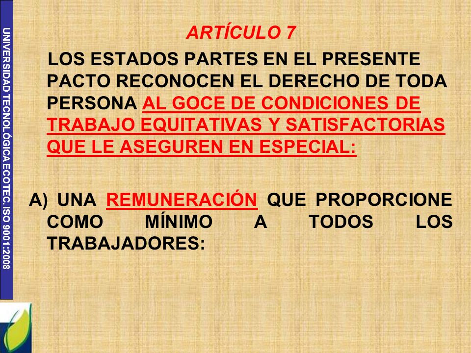 ARTÍCULO 7 LOS ESTADOS PARTES EN EL PRESENTE PACTO RECONOCEN EL DERECHO DE TODA PERSONA AL GOCE DE CONDICIONES DE TRABAJO EQUITATIVAS Y SATISFACTORIAS QUE LE ASEGUREN EN ESPECIAL: A) UNA REMUNERACIÓN QUE PROPORCIONE COMO MÍNIMO A TODOS LOS TRABAJADORES: