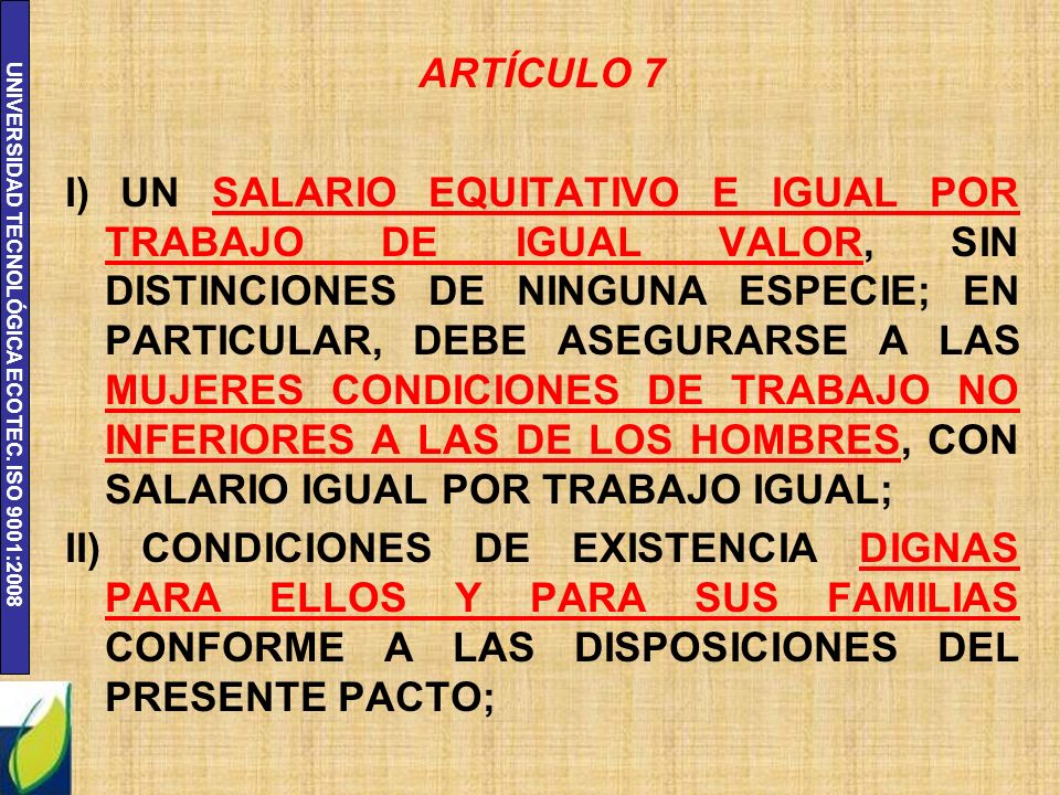 ARTÍCULO 7 I) UN SALARIO EQUITATIVO E IGUAL POR TRABAJO DE IGUAL VALOR, SIN DISTINCIONES DE NINGUNA ESPECIE; EN PARTICULAR, DEBE ASEGURARSE A LAS MUJERES CONDICIONES DE TRABAJO NO INFERIORES A LAS DE LOS HOMBRES, CON SALARIO IGUAL POR TRABAJO IGUAL; II) CONDICIONES DE EXISTENCIA DIGNAS PARA ELLOS Y PARA SUS FAMILIAS CONFORME A LAS DISPOSICIONES DEL PRESENTE PACTO;