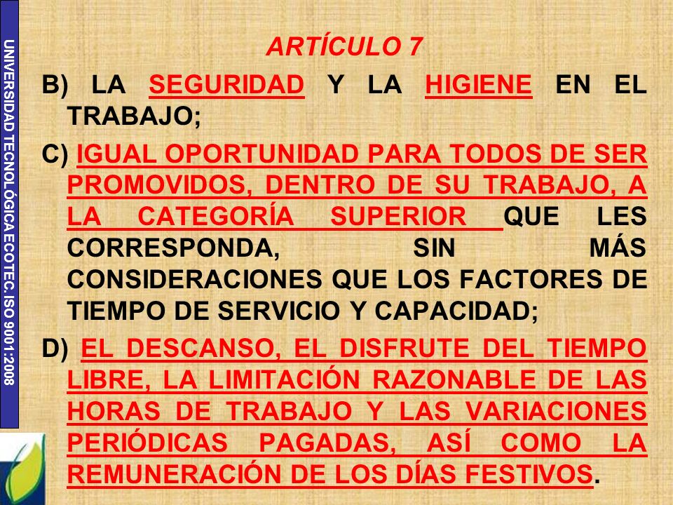 ARTÍCULO 7 B) LA SEGURIDAD Y LA HIGIENE EN EL TRABAJO; C) IGUAL OPORTUNIDAD PARA TODOS DE SER PROMOVIDOS, DENTRO DE SU TRABAJO, A LA CATEGORÍA SUPERIOR QUE LES CORRESPONDA, SIN MÁS CONSIDERACIONES QUE LOS FACTORES DE TIEMPO DE SERVICIO Y CAPACIDAD; D) EL DESCANSO, EL DISFRUTE DEL TIEMPO LIBRE, LA LIMITACIÓN RAZONABLE DE LAS HORAS DE TRABAJO Y LAS VARIACIONES PERIÓDICAS PAGADAS, ASÍ COMO LA REMUNERACIÓN DE LOS DÍAS FESTIVOS.