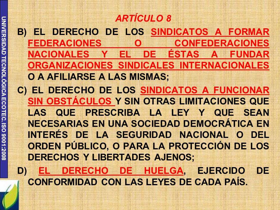 ARTÍCULO 8 B) EL DERECHO DE LOS SINDICATOS A FORMAR FEDERACIONES O CONFEDERACIONES NACIONALES Y EL DE ÉSTAS A FUNDAR ORGANIZACIONES SINDICALES INTERNACIONALES O A AFILIARSE A LAS MISMAS; C) EL DERECHO DE LOS SINDICATOS A FUNCIONAR SIN OBSTÁCULOS Y SIN OTRAS LIMITACIONES QUE LAS QUE PRESCRIBA LA LEY Y QUE SEAN NECESARIAS EN UNA SOCIEDAD DEMOCRÁTICA EN INTERÉS DE LA SEGURIDAD NACIONAL O DEL ORDEN PÚBLICO, O PARA LA PROTECCIÓN DE LOS DERECHOS Y LIBERTADES AJENOS; D) EL DERECHO DE HUELGA, EJERCIDO DE CONFORMIDAD CON LAS LEYES DE CADA PAÍS.