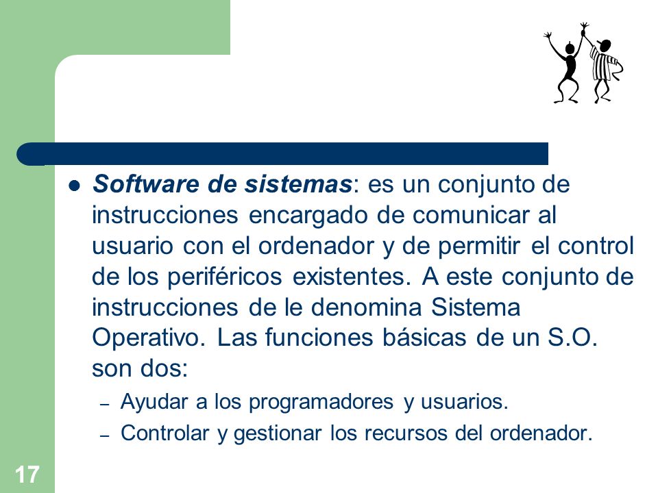 Software de sistemas: es un conjunto de instrucciones encargado de comunicar al usuario con el ordenador y de permitir el control de los periféricos existentes. A este conjunto de instrucciones de le denomina Sistema Operativo. Las funciones básicas de un S.O. son dos: