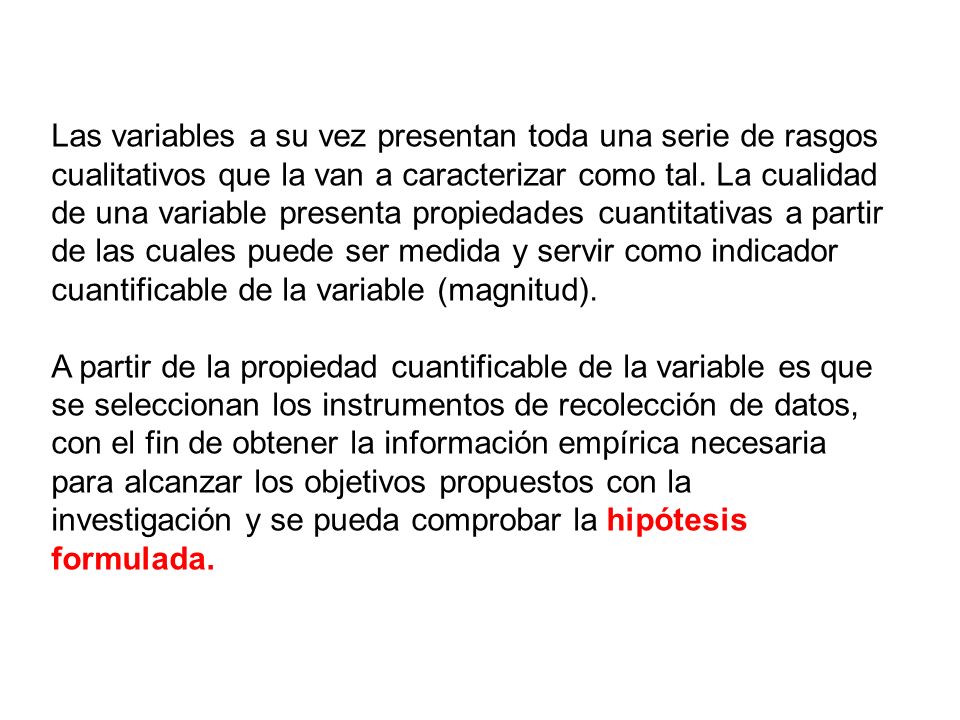 Las variables a su vez presentan toda una serie de rasgos cualitativos que la van a caracterizar como tal. La cualidad de una variable presenta propiedades cuantitativas a partir de las cuales puede ser medida y servir como indicador cuantificable de la variable (magnitud).