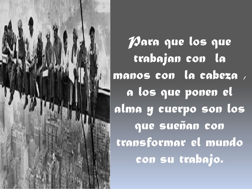 Para que los que trabajan con la manos con la cabeza , a los que ponen el alma y cuerpo son los que sueñan con transformar el mundo con su trabajo.