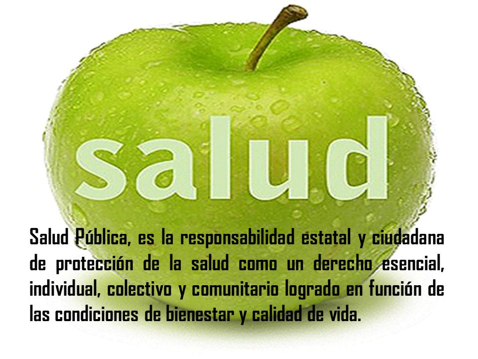 Salud Pública, es la responsabilidad estatal y ciudadana de protección de la salud como un derecho esencial, individual, colectivo y comunitario logrado en función de las condiciones de bienestar y calidad de vida.