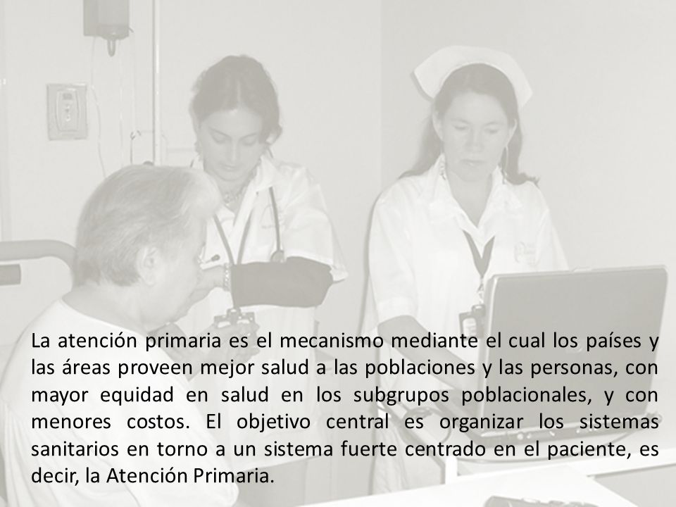 La atención primaria es el mecanismo mediante el cual los países y las áreas proveen mejor salud a las poblaciones y las personas, con mayor equidad en salud en los subgrupos poblacionales, y con menores costos.