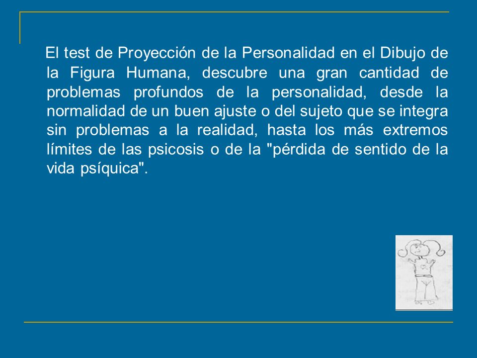 El test de Proyección de la Personalidad en el Dibujo de la Figura Humana, descubre una gran cantidad de problemas profundos de la personalidad, desde la normalidad de un buen ajuste o del sujeto que se integra sin problemas a la realidad, hasta los más extremos límites de las psicosis o de la pérdida de sentido de la vida psíquica .
