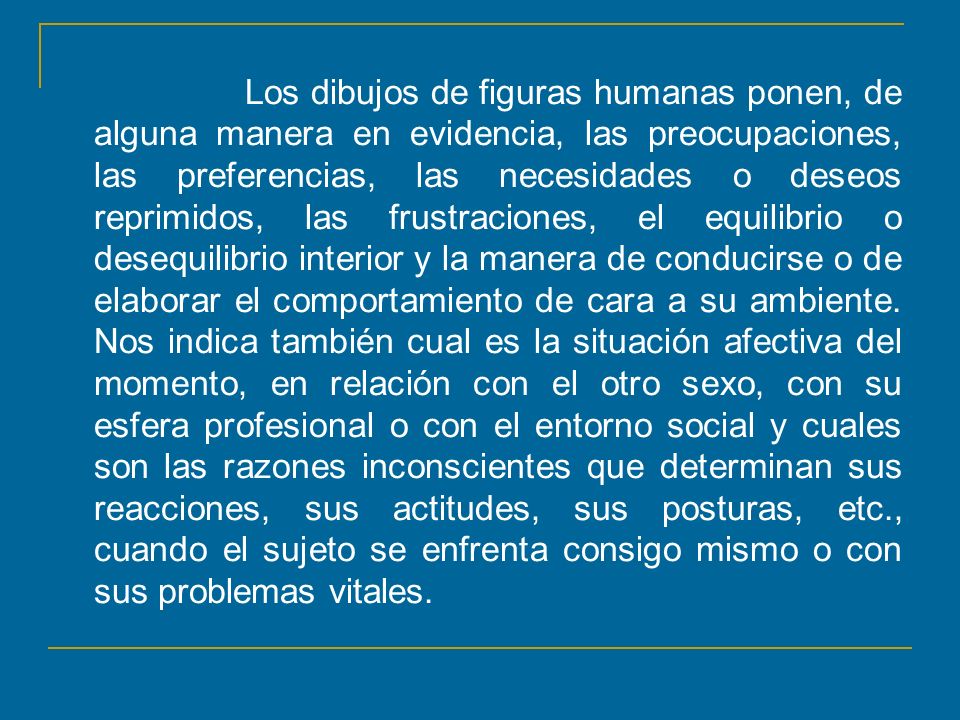 Los dibujos de figuras humanas ponen, de alguna manera en evidencia, las preocupaciones, las preferencias, las necesidades o deseos reprimidos, las frustraciones, el equilibrio o desequilibrio interior y la manera de conducirse o de elaborar el comportamiento de cara a su ambiente.