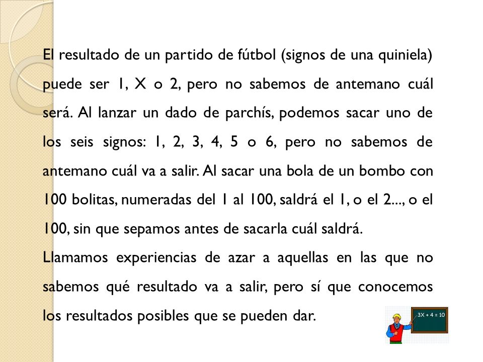 El resultado de un partido de fútbol (signos de una quiniela) puede ser 1, X o 2, pero no sabemos de antemano cuál será. Al lanzar un dado de parchís, podemos sacar uno de los seis signos: 1, 2, 3, 4, 5 o 6, pero no sabemos de antemano cuál va a salir. Al sacar una bola de un bombo con 100 bolitas, numeradas del 1 al 100, saldrá el 1, o el 2..., o el 100, sin que sepamos antes de sacarla cuál saldrá.