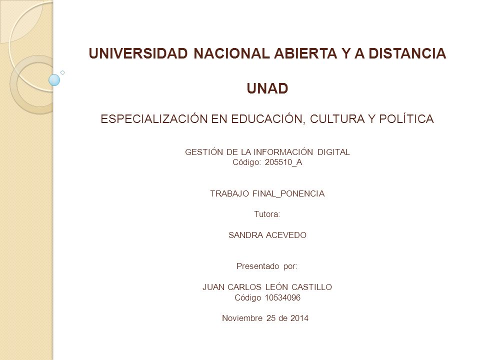 UNIVERSIDAD NACIONAL ABIERTA Y A DISTANCIA UNAD ESPECIALIZACIÓN EN EDUCACIÓN, CULTURA Y POLÍTICA GESTIÓN DE LA INFORMACIÓN DIGITAL Código: _A TRABAJO FINAL_PONENCIA Tutora: SANDRA ACEVEDO Presentado por: JUAN CARLOS LEÓN CASTILLO Código Noviembre 25 de 2014