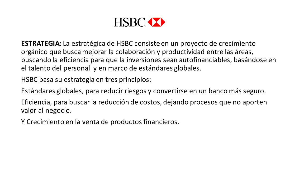 ESTRATEGIA: La estratégica de HSBC consiste en un proyecto de crecimiento orgánico que busca mejorar la colaboración y productividad entre las áreas, buscando la eficiencia para que la inversiones sean autofinanciables, basándose en el talento del personal y en marco de estándares globales.