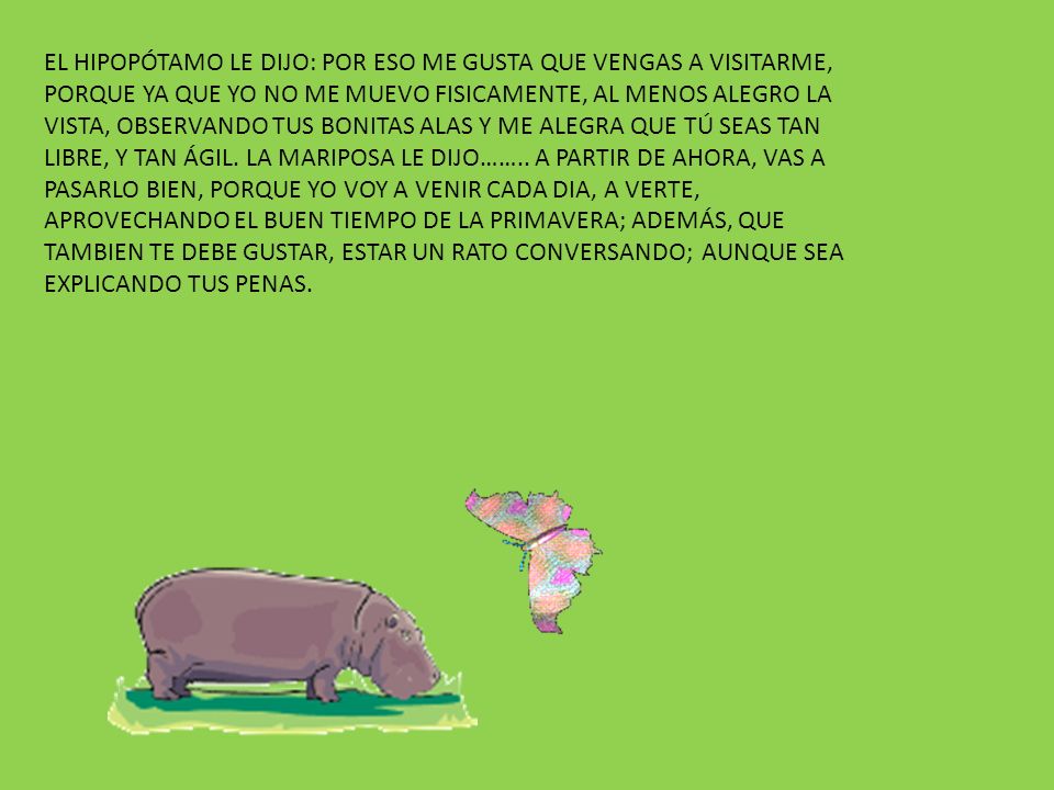EL HIPOPÓTAMO LE DIJO: POR ESO ME GUSTA QUE VENGAS A VISITARME, PORQUE YA QUE YO NO ME MUEVO FISICAMENTE, AL MENOS ALEGRO LA VISTA, OBSERVANDO TUS BONITAS ALAS Y ME ALEGRA QUE TÚ SEAS TAN LIBRE, Y TAN ÁGIL.