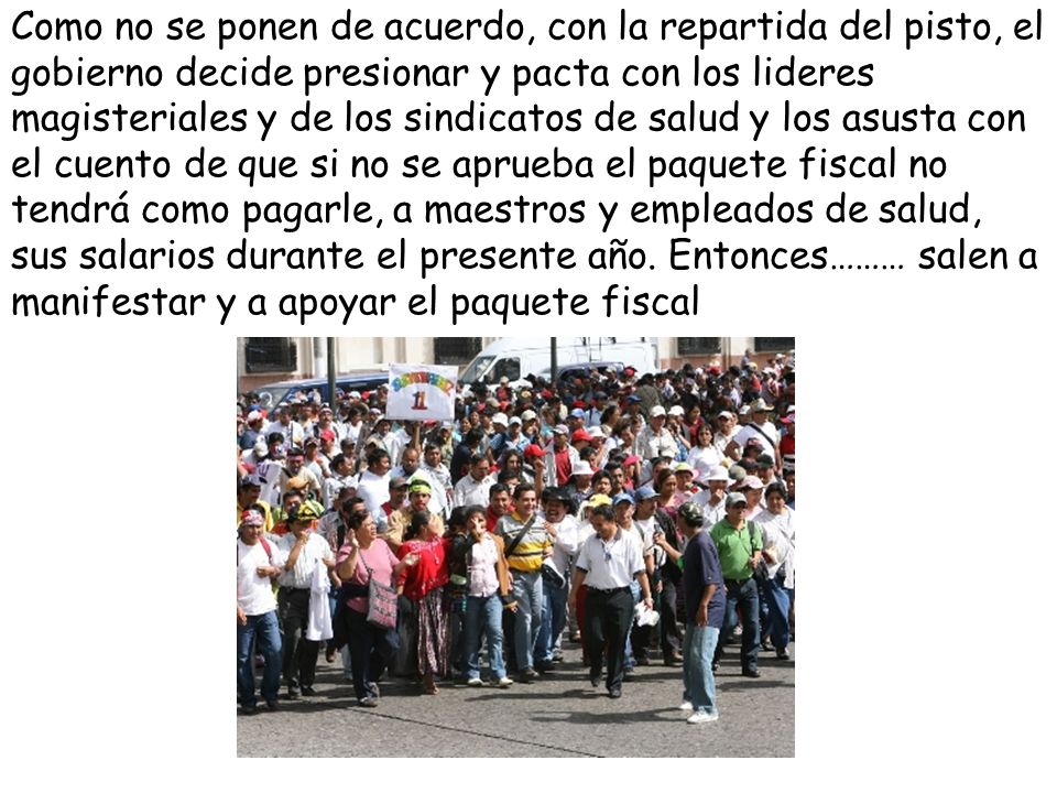 Como no se ponen de acuerdo, con la repartida del pisto, el gobierno decide presionar y pacta con los lideres magisteriales y de los sindicatos de salud y los asusta con el cuento de que si no se aprueba el paquete fiscal no tendrá como pagarle, a maestros y empleados de salud, sus salarios durante el presente año.