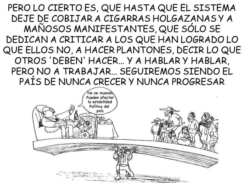 PERO LO CIERTO ES, QUE HASTA QUE EL SISTEMA DEJE DE COBIJAR A CIGARRAS HOLGAZANAS Y A MAÑOSOS MANIFESTANTES, QUE SÓLO SE DEDICAN A CRITICAR A LOS QUE HAN LOGRADO LO QUE ELLOS NO, A HACER PLANTONES, DECIR LO QUE OTROS DEBEN HACER... Y A HABLAR Y HABLAR, PERO NO A TRABAJAR... SEGUIREMOS SIENDO EL PAÍS DE NUNCA CRECER Y NUNCA PROGRESAR