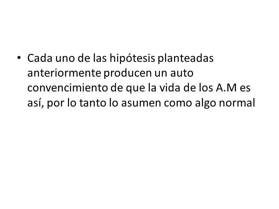 Cada uno de las hipótesis planteadas anteriormente producen un auto convencimiento de que la vida de los A.M es así, por lo tanto lo asumen como algo normal