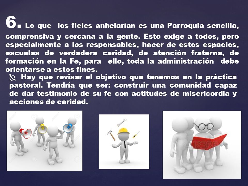 6. Lo que los fieles anhelarían es una Parroquia sencilla, comprensiva y cercana a la gente. Esto exige a todos, pero especialmente a los responsables, hacer de estos espacios, escuelas de verdadera caridad, de atención fraterna, de formación en la Fe, para ello, toda la administración debe orientarse a estos fines.
