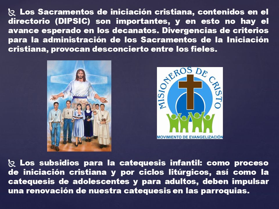 Los Sacramentos de iniciación cristiana, contenidos en el directorio (DIPSIC) son importantes, y en esto no hay el avance esperado en los decanatos. Divergencias de criterios para la administración de los Sacramentos de la Iniciación cristiana, provocan desconcierto entre los fieles.