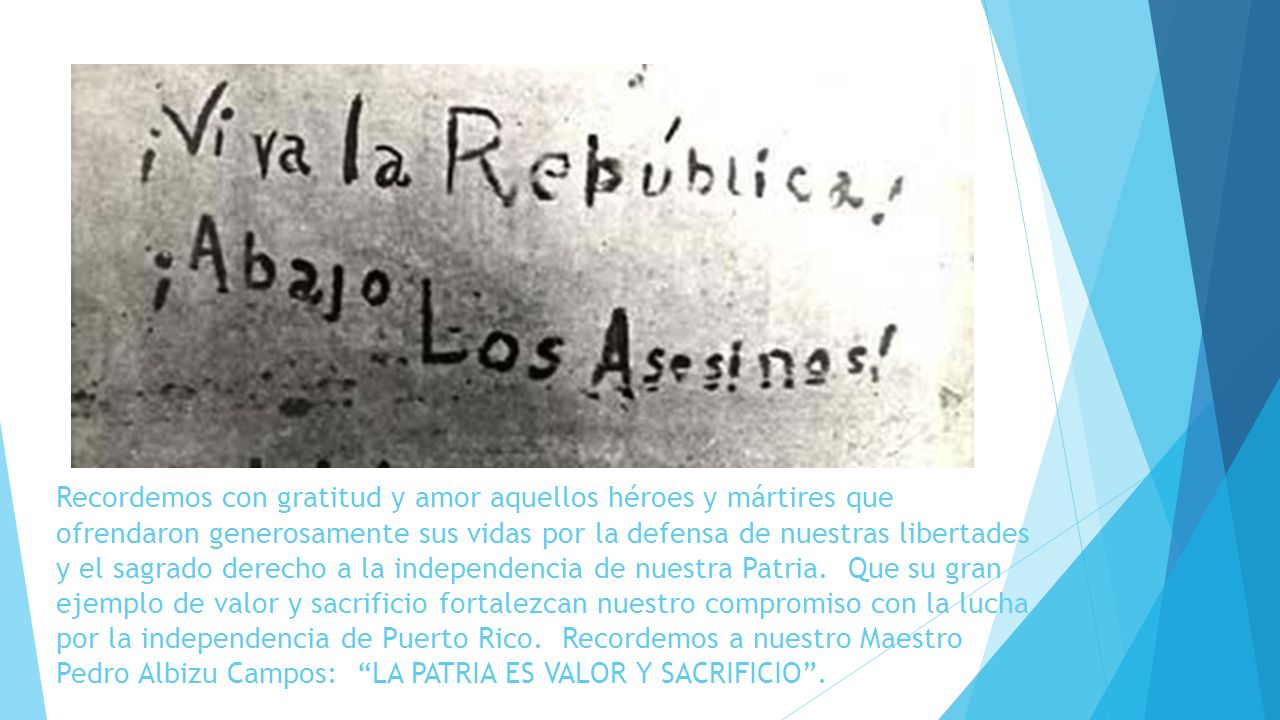 Recordemos con gratitud y amor aquellos héroes y mártires que ofrendaron generosamente sus vidas por la defensa de nuestras libertades y el sagrado derecho a la independencia de nuestra Patria. Que su gran ejemplo de valor y sacrificio fortalezcan nuestro compromiso con la lucha por la independencia de Puerto Rico. Recordemos a nuestro Maestro Pedro Albizu Campos: LA PATRIA ES VALOR Y SACRIFICIO .