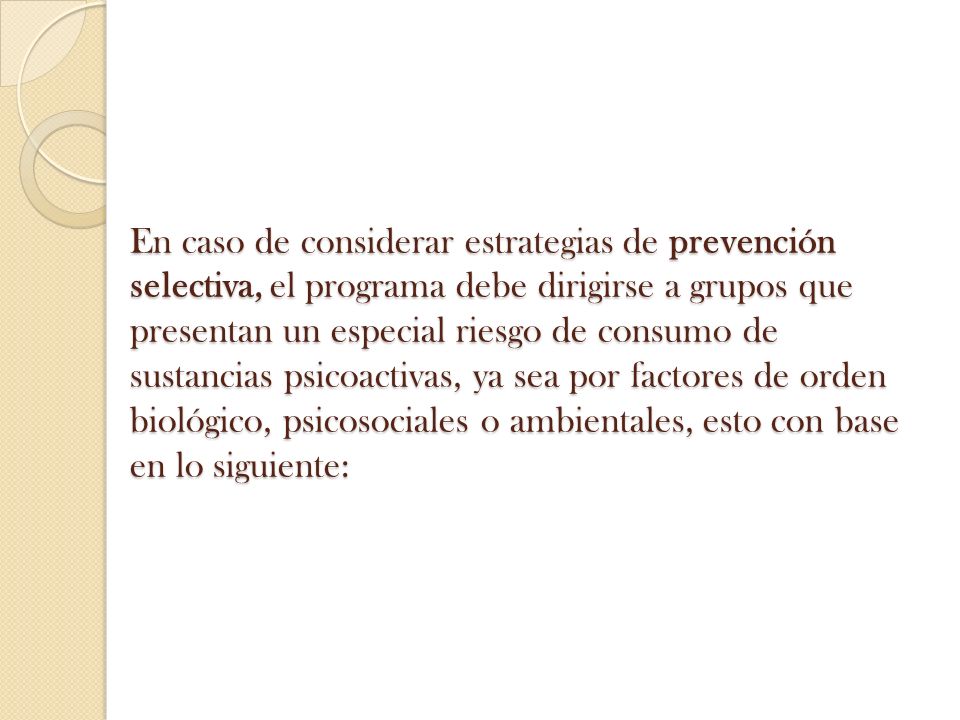 En caso de considerar estrategias de prevención selectiva, el programa debe dirigirse a grupos que presentan un especial riesgo de consumo de sustancias psicoactivas, ya sea por factores de orden biológico, psicosociales o ambientales, esto con base en lo siguiente: