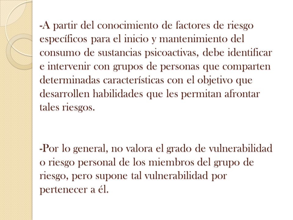 -A partir del conocimiento de factores de riesgo específicos para el inicio y mantenimiento del consumo de sustancias psicoactivas, debe identificar e intervenir con grupos de personas que comparten determinadas características con el objetivo que desarrollen habilidades que les permitan afrontar tales riesgos.