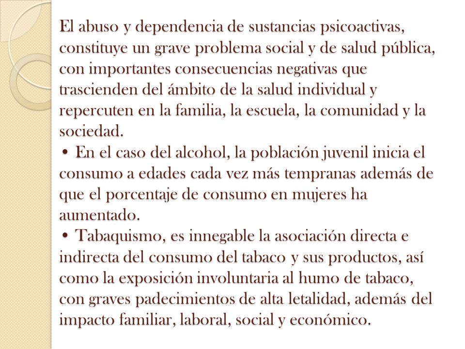 El abuso y dependencia de sustancias psicoactivas, constituye un grave problema social y de salud pública, con importantes consecuencias negativas que trascienden del ámbito de la salud individual y repercuten en la familia, la escuela, la comunidad y la sociedad.