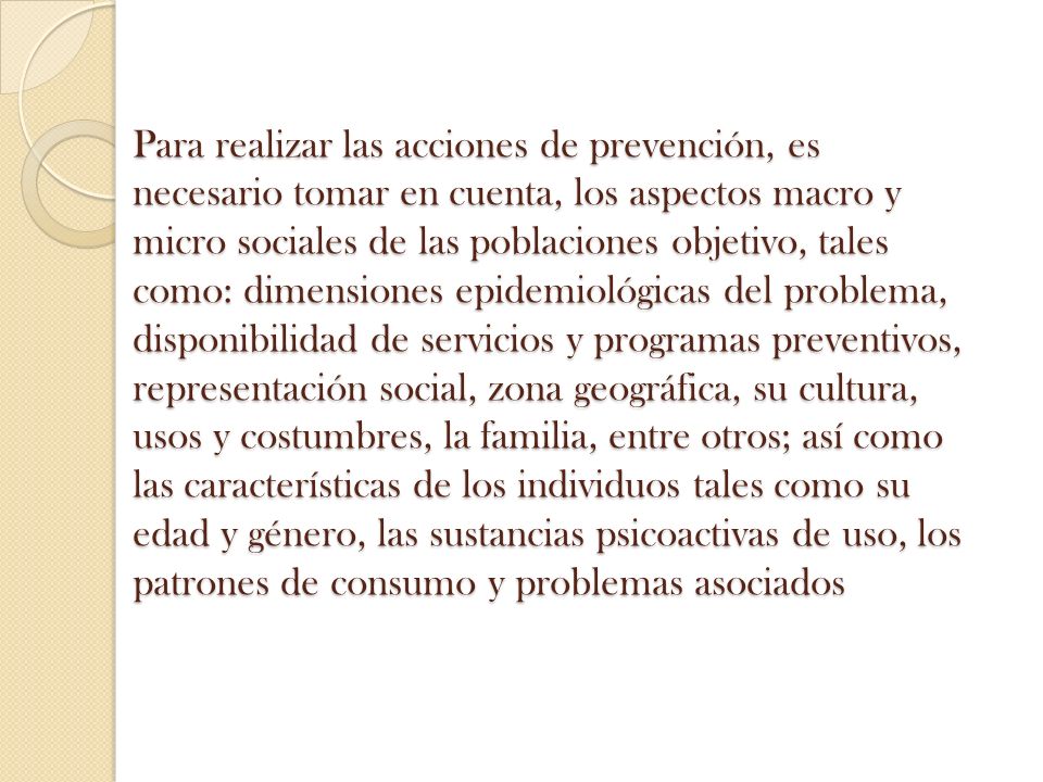 Para realizar las acciones de prevención, es necesario tomar en cuenta, los aspectos macro y micro sociales de las poblaciones objetivo, tales como: dimensiones epidemiológicas del problema, disponibilidad de servicios y programas preventivos, representación social, zona geográfica, su cultura, usos y costumbres, la familia, entre otros; así como las características de los individuos tales como su edad y género, las sustancias psicoactivas de uso, los patrones de consumo y problemas asociados