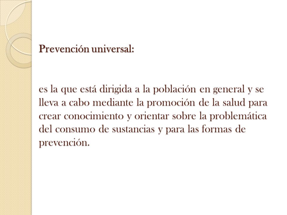 Prevención universal: es la que está dirigida a la población en general y se lleva a cabo mediante la promoción de la salud para crear conocimiento y orientar sobre la problemática del consumo de sustancias y para las formas de prevención.