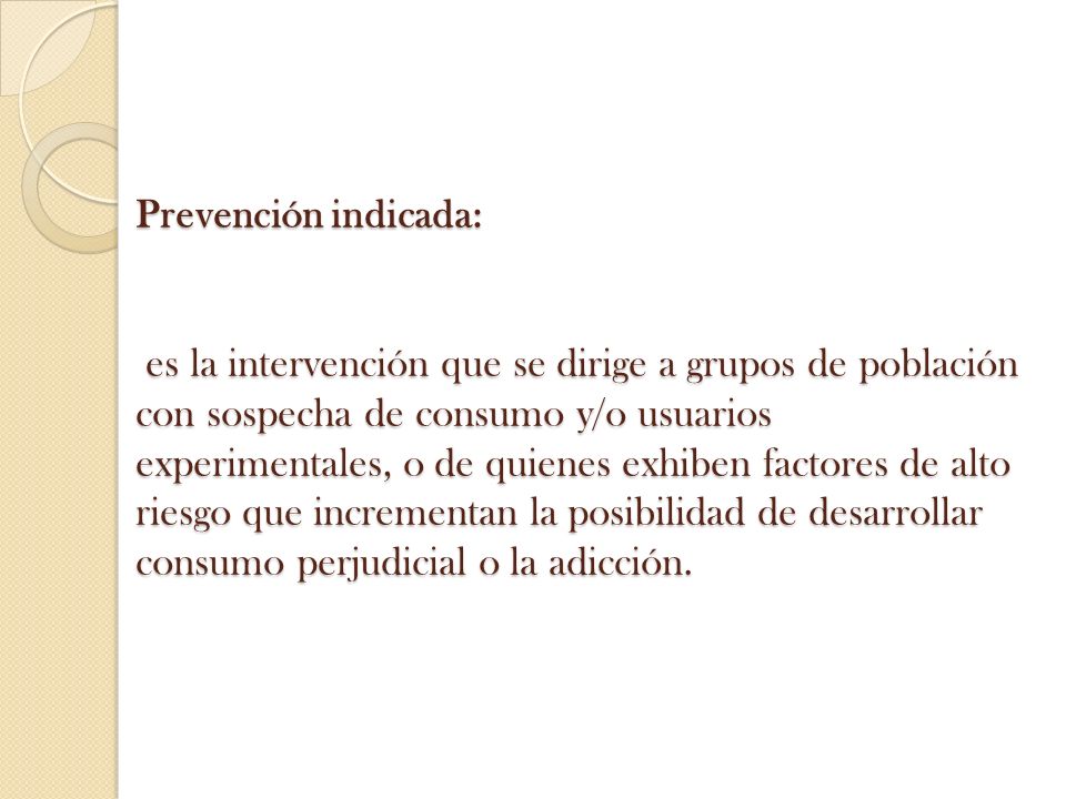 Prevención indicada: es la intervención que se dirige a grupos de población con sospecha de consumo y/o usuarios experimentales, o de quienes exhiben factores de alto riesgo que incrementan la posibilidad de desarrollar consumo perjudicial o la adicción.