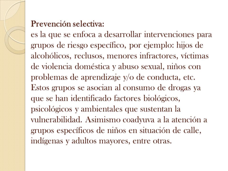 Prevención selectiva: es la que se enfoca a desarrollar intervenciones para grupos de riesgo específico, por ejemplo: hijos de alcohólicos, reclusos, menores infractores, víctimas de violencia doméstica y abuso sexual, niños con problemas de aprendizaje y/o de conducta, etc.
