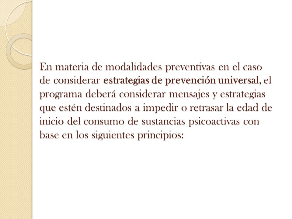 En materia de modalidades preventivas en el caso de considerar estrategias de prevención universal, el programa deberá considerar mensajes y estrategias que estén destinados a impedir o retrasar la edad de inicio del consumo de sustancias psicoactivas con base en los siguientes principios: