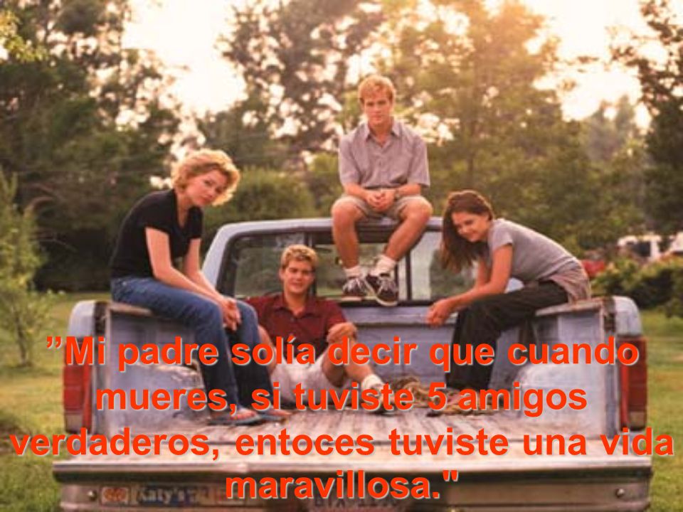 Mi padre solía decir que cuando mueres, si tuviste 5 amigos verdaderos, entoces tuviste una vida maravillosa.