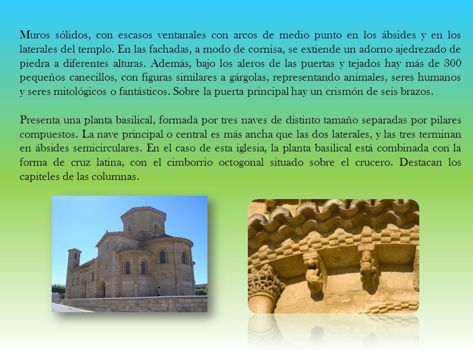 Muros sólidos, con escasos ventanales con arcos de medio punto en los ábsides y en los laterales del templo. En las fachadas, a modo de cornisa, se extiende un adorno ajedrezado de piedra a diferentes alturas. Además, bajo los aleros de las puertas y tejados hay más de 300 pequeños canecillos, con figuras similares a gárgolas, representando animales, seres humanos y seres mitológicos o fantásticos. Sobre la puerta principal hay un crismón de seis brazos.