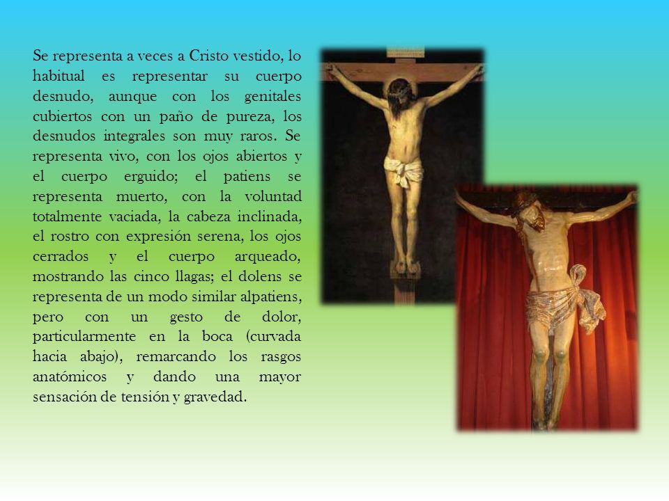 Se representa a veces a Cristo vestido, lo habitual es representar su cuerpo desnudo, aunque con los genitales cubiertos con un paño de pureza, los desnudos integrales son muy raros.