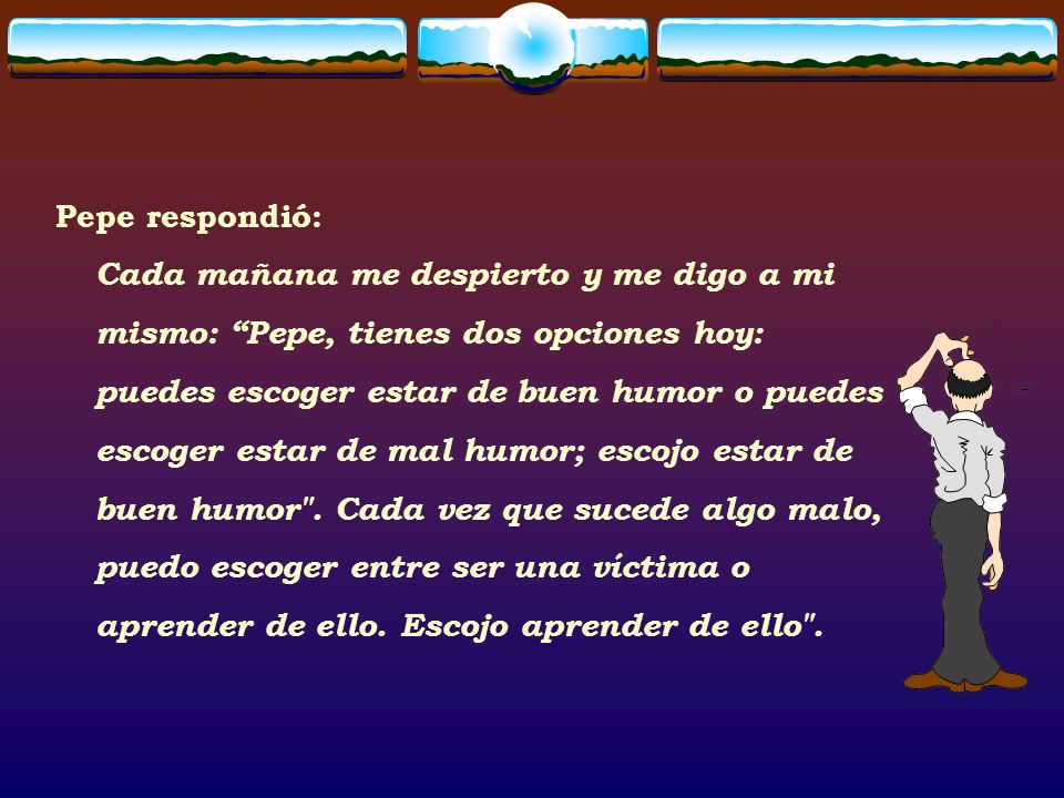 Pepe respondió: Cada mañana me despierto y me digo a mi mismo: Pepe, tienes dos opciones hoy: puedes escoger estar de buen humor o puedes escoger estar de mal humor; escojo estar de buen humor .