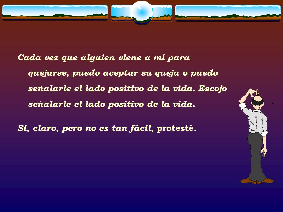 Cada vez que alguien viene a mí para quejarse, puedo aceptar su queja o puedo señalarle el lado positivo de la vida. Escojo señalarle el lado positivo de la vida.