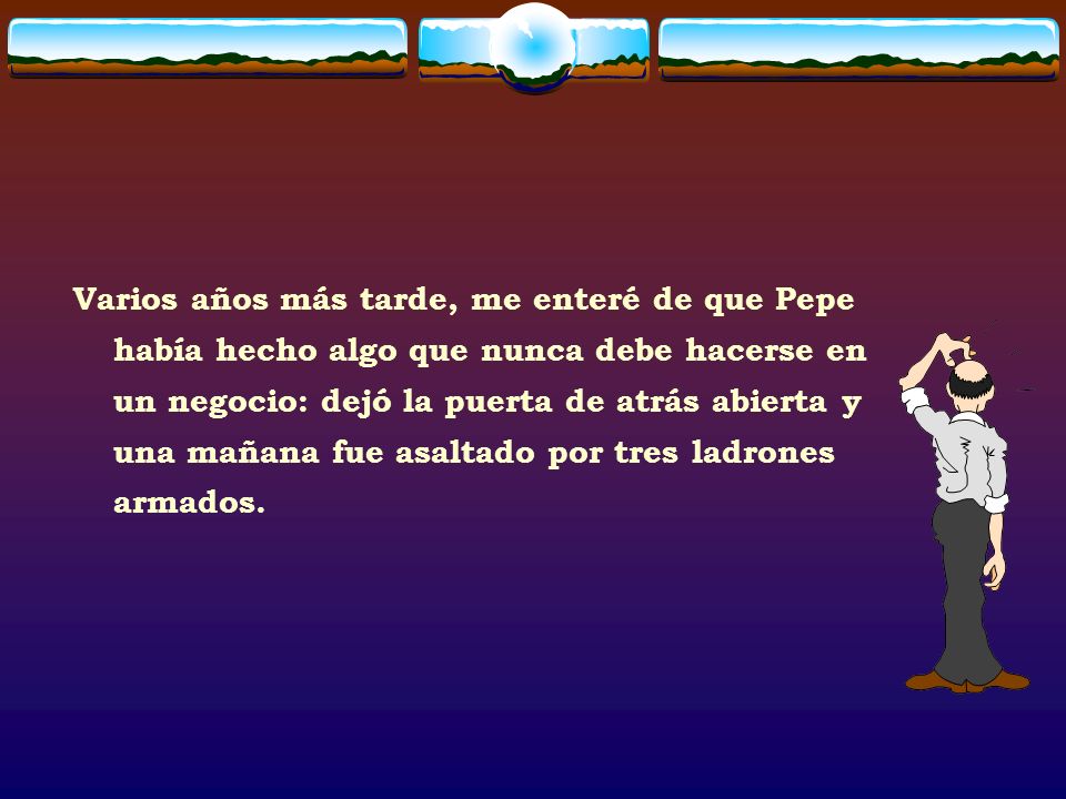 Varios años más tarde, me enteré de que Pepe había hecho algo que nunca debe hacerse en un negocio: dejó la puerta de atrás abierta y una mañana fue asaltado por tres ladrones armados.