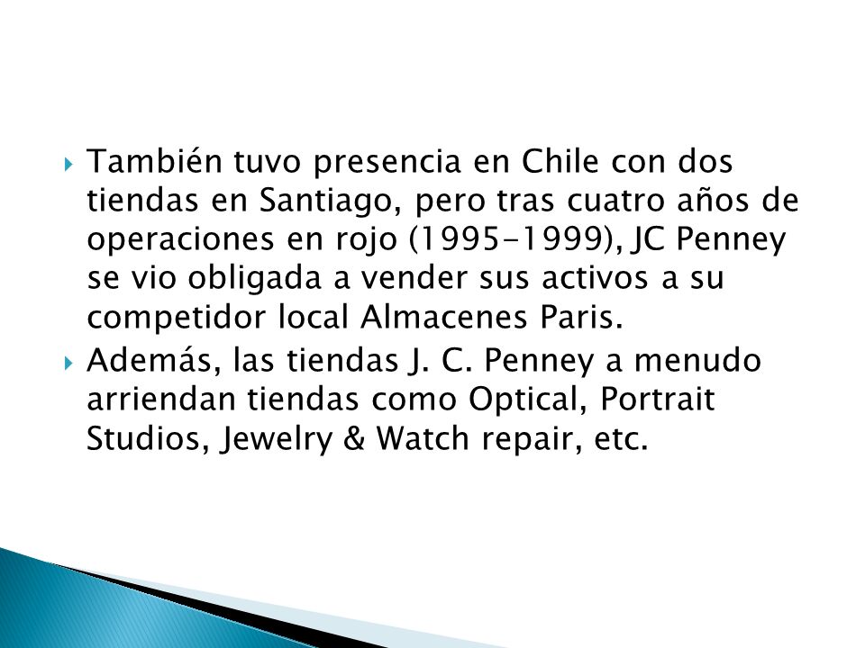 También tuvo presencia en Chile con dos tiendas en Santiago, pero tras cuatro años de operaciones en rojo ( ), JC Penney se vio obligada a vender sus activos a su competidor local Almacenes Paris.