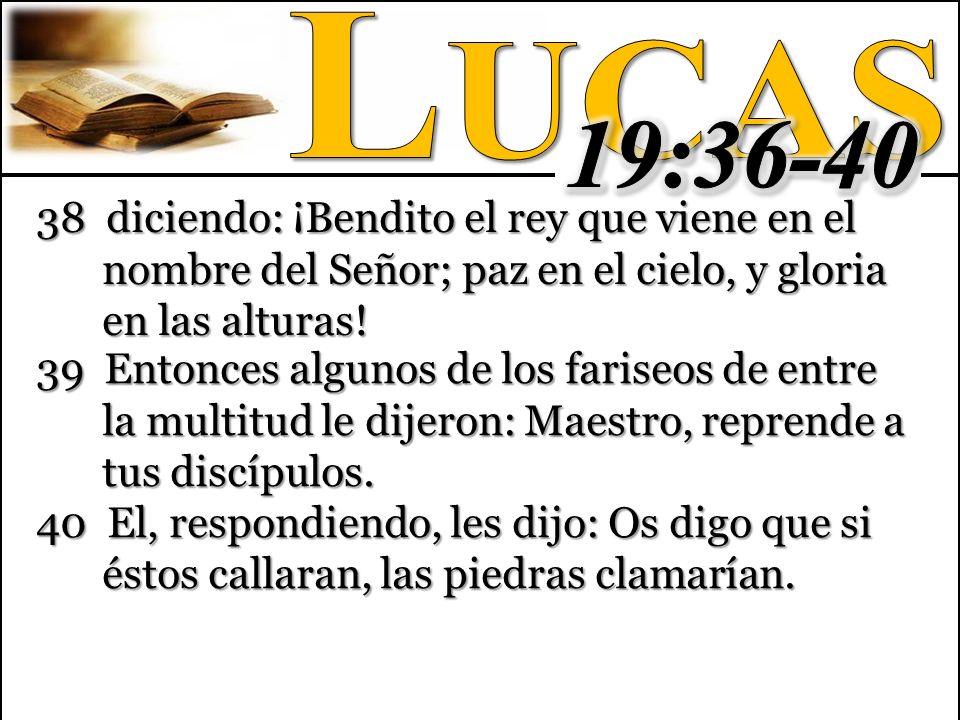Lucas 19: diciendo: ¡Bendito el rey que viene en el nombre del Señor; paz en el cielo, y gloria en las alturas!