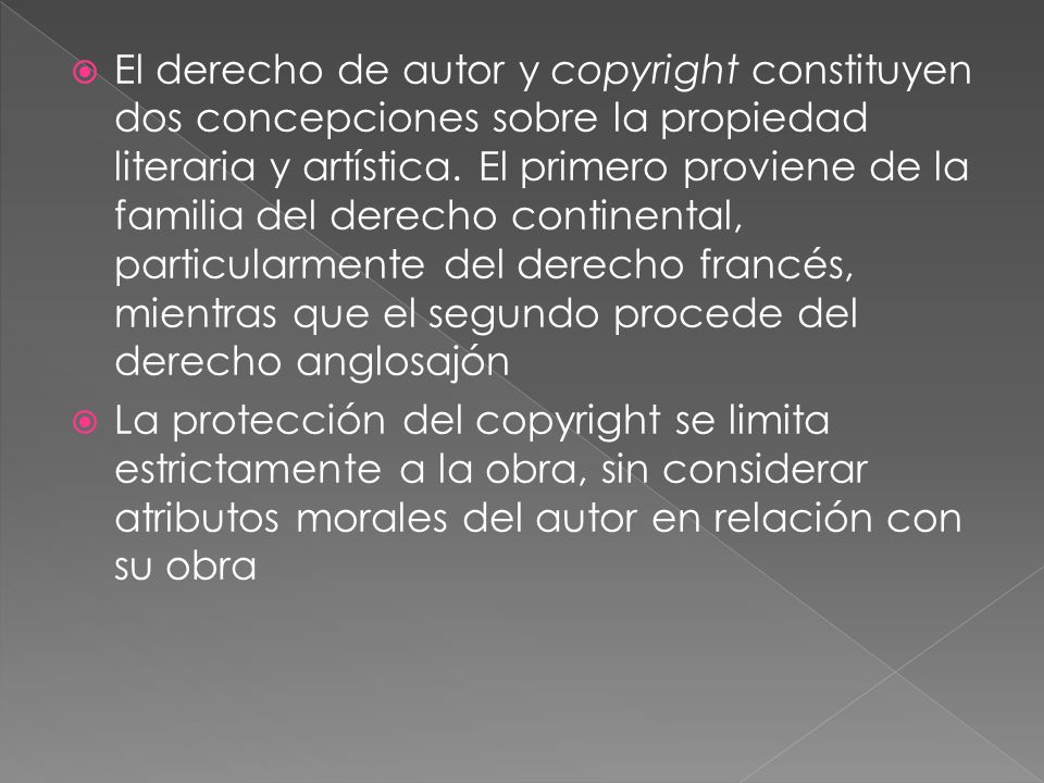 El derecho de autor y copyright constituyen dos concepciones sobre la propiedad literaria y artística. El primero proviene de la familia del derecho continental, particularmente del derecho francés, mientras que el segundo procede del derecho anglosajón