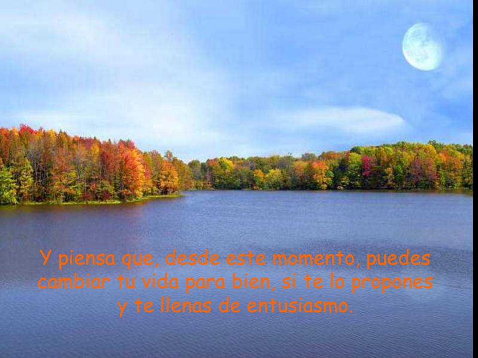 Y piensa que, desde este momento, puedes cambiar tu vida para bien, si te lo propones y te llenas de entusiasmo.