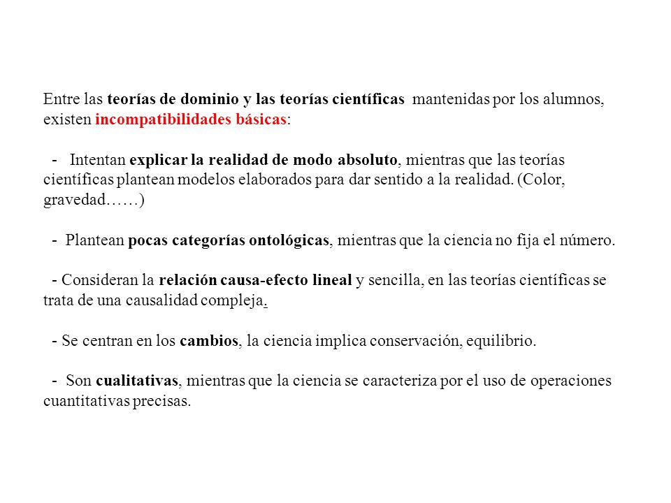 Entre las teorías de dominio y las teorías científicas mantenidas por los alumnos, existen incompatibilidades básicas: - Intentan explicar la realidad de modo absoluto, mientras que las teorías científicas plantean modelos elaborados para dar sentido a la realidad.