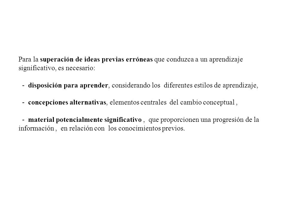 Para la superación de ideas previas erróneas que conduzca a un aprendizaje significativo, es necesario: - disposición para aprender, considerando los diferentes estilos de aprendizaje, - concepciones alternativas, elementos centrales del cambio conceptual , - material potencialmente significativo , que proporcionen una progresión de la información , en relación con los conocimientos previos.