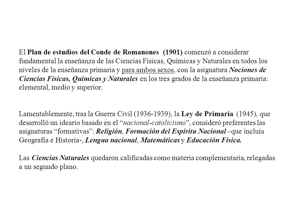 El Plan de estudios del Conde de Romanones (1901) comenzó a considerar fundamental la enseñanza de las Ciencias Físicas, Químicas y Naturales en todos los niveles de la enseñanza primaria y para ambos sexos, con la asignatura Nociones de Ciencias Físicas, Químicas y Naturales en los tres grados de la enseñanza primaria: elemental, medio y superior.