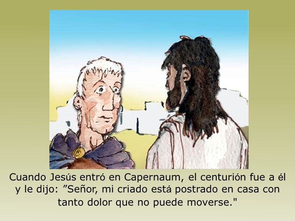 Cuando Jesús entró en Capernaum, el centurión fue a él y le dijo: Señor, mi criado está postrado en casa con tanto dolor que no puede moverse.